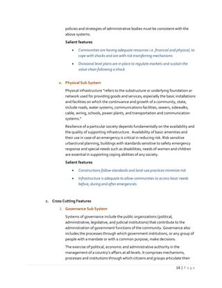 14 | P a g e
policies and strategies of administrative bodies must be consistent with the
above systems.
Salient features
 Communities are having adequate resources i.e. financial and physical, to
cope with shocks and are with risk transferring mechanisms
 Divisional level plans are in place to regulate markets and sustain the
value chain following a shock
v. Physical Sub System
Physical infrastructure “refers to the substructure or underlying foundation or
network used for providing goods and services; especially the basic installations
and facilities on which the continuance and growth of a community, state,
include roads, water systems, communications facilities, sewers, sidewalks,
cable, wiring, schools, power plants, and transportation and communication
systems.”
Resilience of a particular society depends fundamentally on the availability and
the quality of supporting infrastructure. Availability of basic amenities and
their use in case of an emergency is critical in reducing risk. Risk sensitive
urban/rural planning, buildings with standards sensitive to safety emergency
response and special needs such as disabilities, needs of women and children
are essential in supporting coping abilities of any society.
Salient features
 Constructions follow standards and land-use practices minimize risk
 Infrastructure is adequate to allow communities to access basic needs
before, during and after emergencies
c. Cross Cutting Features
i. Governance Sub System
Systems of governance include the public organizations (political,
administrative, legislative, and judicial institutions) that contribute to the
administration of government functions of the community. Governance also
includes the processes through which government institutions, or any group of
people with a mandate or with a common purpose, make decisions.
The exercise of political, economic and administrative authority in the
management of a country’s affairs at all levels. It comprises mechanisms,
processes and institutions through which citizens and groups articulate their
 