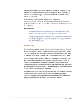 15 | P a g e
interests, exercise their legal rights, meet their obligations and mediate their
differences. Governance systems should enable people at risk or affected by
disasters and climate change to demand accountability for their decisions,
actions and omissions.
Transformative capacity relates to governance mechanisms,
policies/regulations, infrastructure, community networks, and formal social
protection mechanisms that are part of the wider system in which communities
are embedded.
Salient features
 Multiple stakeholders at divisional level are well aware of their role of
DRR and contribute to strategic planning on community resilience
 Emergency response plans are in place with humanitarian standards and
ensure rights of different groups with adequate resources for immediate
dispatch and deployment
ii. Risk Knowledge
Risk knowledge is a cross-cutting requirement within each resilience element.
Enhancing resilience in all of these elements is considered essential to reduce
risk from coastal hazards, accelerate recovery from disaster events, and adapt
to changing conditions in a manner that is consistent with community goals.
Analysis of disaster and climate change risk should seek to complement local
and traditional knowledge with the results of scientific research in order to
continue to co-generate new knowledge. Measures to build disaster and
climate resilience should promote replication of effective practices, encourage
autonomous innovation and introduce, where appropriate, external technology
to help address new or magnified challenges.
This means recognizing that top-down programming and policies must support
bottom-up initiatives, in order to build on the people’s knowledge and
capacities. It means identifying that local resilience comes from the ability to
organize, prepare for and respond to local shocks and stresses.
 