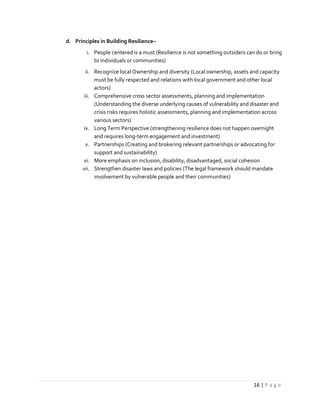 16 | P a g e
d. Principles in Building Resilience–
i. People centered is a must (Resilience is not something outsiders can do or bring
to individuals or communities)
ii. Recognize local Ownership and diversity (Local ownership, assets and capacity
must be fully respected and relations with local government and other local
actors)
iii. Comprehensive cross sector assessments, planning and implementation
(Understanding the diverse underlying causes of vulnerability and disaster and
crisis risks requires holistic assessments, planning and implementation across
various sectors)
iv. Long Term Perspective (strengthening resilience does not happen overnight
and requires long-term engagement and investment)
v. Partnerships (Creating and brokering relevant partnerships or advocating for
support and sustainability)
vi. More emphasis on inclusion, disability, disadvantaged, social cohesion
vii. Strengthen disaster laws and policies (The legal framework should mandate
involvement by vulnerable people and their communities)
 