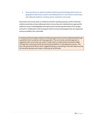 18 | P a g e
 Pave prominence on spatial and physical planning and technology advancement on
geographical information systems and related products to look at future intervention
with adequate emphasis on linking science, institutions and society
Grassroots community views on resilience and their standing practices confirm that their
resilience priorities are best addressed when communities are mobilized and organized for
collective action; knowledgeable and experienced in protecting themselves from danger;
and work in collaboration with local government to ensure that programmes are responsive
and accountable to the vulnerable.
In achieving the set targets resilience building programmes are to be implemented through
a guideline which comprises with step approach. The community centered approach is
suggested with community sub-system model which is implemented and tested widely.
The approach stressing to build strong local level platform on development process. The
key is the governance factor which suggested being a crosscutting in the each step ensuring
risk sensitive decisions are made in reducing risk at all levels.
 