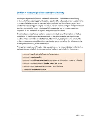 19 | P a g e
Section 7: Measuring Resilience and Sustainability
Meaningful implementation of the framework depends on a comprehensive monitoring
system, which focuses on opportunities at the local level for collaborative risk reduction. It has
to be identified whether precise plans are being developed and shared among agencies to
collaborate in achieving joint targets. This would prevent overlaps and gaps in implementation.
Monitoring should also ensure initiatives which are essential and to incorporate actions
suggested by this framework in to plans of respective organizations.
The critical elements of a local resilience assessment include an unflinching look at the five
subsystems as they really are and an inclination to see possibilities for putting resources
together in new ways in the event of a shock. At a minimum, a comprehensive community
resilience measurement would entail an examination across each of the five subsystems that
make up the community, as described above.
An important step in identifying the most appropriate way to measure disaster resilience for a
particular context is to look at which elements of resilience are included in the measure:
a. measuring well-being before and after a disaster
b. measuring vulnerability
c. measuring resilience capacities to cope, adapt, and transform in case of a disaster
d. measuring disaster-related shocks, losses and stress
e. measuring the reaction to and recovery from disasters
f. measuring programme results
 