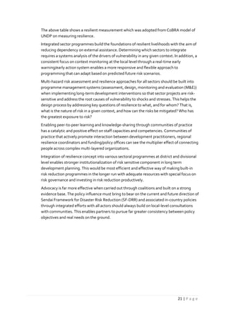 21 | P a g e
The above table shows a resilient measurement which was adopted from CoBRA model of
UNDP on measuring resilience.
Integrated sector programmes build the foundations of resilient livelihoods with the aim of
reducing dependency on external assistance. Determining which sectors to integrate
requires a systems analysis of the drivers of vulnerability in any given context. In addition, a
consistent focus on context monitoring at the local level through a real-time early
warning/early action system enables a more responsive and flexible approach to
programming that can adapt based on predicted future risk scenarios.
Multi-hazard risk assessment and resilience approaches for all sectors should be built into
programme management systems (assessment, design, monitoring and evaluation (M&E))
when implementing long-term development interventions so that sector projects are risk-
sensitive and address the root causes of vulnerability to shocks and stresses. This helps the
design process by addressing key questions of resilience to what, and for whom? That is,
what is the nature of risk in a given context, and how can the risks be mitigated? Who has
the greatest exposure to risk?
Enabling peer-to-peer learning and knowledge-sharing through communities of practice
has a catalytic and positive effect on staff capacities and competencies. Communities of
practice that actively promote interaction between development practitioners, regional
resilience coordinators and funding/policy offices can see the multiplier effect of connecting
people across complex multi-layered organizations.
Integration of resilience concept into various sectoral programmes at district and divisional
level enables stronger institutionalization of risk sensitive component in long term
development planning. This would be most efficient and effective way of making built-in
risk reduction programmes in the longer run with adequate resources with special focus on
risk governance and investing in risk reduction productively.
Advocacy is far more effective when carried out through coalitions and built on a strong
evidence base. The policy influence must bring to bear on the current and future direction of
Sendai Framework for Disaster Risk Reduction (SF-DRR) and associated in-country policies
through integrated efforts with all actors should always build on local-level consultations
with communities. This enables partners to pursue far greater consistency between policy
objectives and real needs on the ground.
 