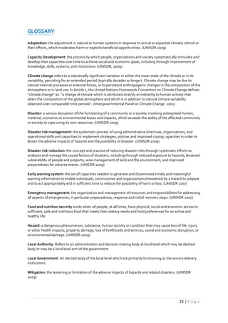 22 | P a g e
GLOSSARY
Adaptation: the adjustment in natural or human systems in response to actual or expected climatic stimuli or
their effects, which moderates harm or exploits beneficial opportunities. (UNISDR 2009)
Capacity Development: the process by which people, organizations and society systematically stimulate and
develop their capacities over time to achieve social and economic goals, including through improvement of
knowledge, skills, systems, and institutions. (UNISDR, 2009)
Climate change refers to a statistically significant variation in either the mean state of the climate or in its
variability, persisting for an extended period (typically decades or longer). Climate change may be due to
natural internal processes or external forces, or to persistent anthropogenic changes in the composition of the
atmosphere or in land use. In Article 1, the United Nations Framework Convention on Climate Change defines
“climate change” as: “a change of climate which is attributed directly or indirectly to human activity that
alters the composition of the global atmosphere and which is in addition to natural climate variability
observed over comparable time periods”. (Intergovernmental Panel on Climate Change: 2001)
Disaster: a serious disruption of the functioning of a community or a society involving widespread human,
material, economic or environmental losses and impacts, which exceeds the ability of the affected community
or society to cope using its own resources. (UNISDR 2009)
Disaster risk management: the systematic process of using administrative directives, organizations, and
operational skills and capacities to implement strategies, policies and improved coping capacities in order to
lessen the adverse impacts of hazards and the possibility of disaster. (UNISDR 2009)
Disaster risk reduction: the concept and practice of reducing disaster risks through systematic efforts to
analyses and manage the causal factors of disasters, including through reduced exposure to hazards, lessened
vulnerability of people and property, wise management of land and the environment, and improved
preparedness for adverse events. (UNISDR 2009)
Early warning system: the set of capacities needed to generate and disseminate timely and meaningful
warning information to enable individuals, communities and organizations threatened by a hazard to prepare
and to act appropriately and in sufficient time to reduce the possibility of harm or loss. (UNISDR 2007)
Emergency management: the organization and management of resources and responsibilities for addressing
all aspects of emergencies, in particular preparedness, response and initial recovery steps. (UNISDR 2007)
Food and nutrition security exists when all people, at all times, have physical, social and economic access to
sufficient, safe and nutritious food that meets their dietary needs and food preferences for an active and
healthy life.
Hazard: a dangerous phenomenon, substance, human activity or condition that may cause loss of life, injury
or other health impacts, property damage, loss of livelihoods and services, social and economic disruption, or
environmental damage. (UNISDR 2009)
Local Authority: Refers to an administration and decision making body at local level which may be elected
body or may be a local level arm of the government
Local Government: An elected body of the local level which are primarily functioning as the service delivery
institutions
Mitigation: the lessening or limitation of the adverse impacts of hazards and related disasters. (UNISDR
2009)
 