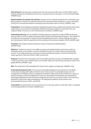 23 | P a g e
Natural hazard: natural process or phenomenon that may cause loss of life, injury or other health impacts,
property damage, loss of livelihoods and services, social and economic disruption, or environmental damage.
(UNISDR 2009)
National platform for disaster risk reduction: A generic term for national mechanisms for coordination and
policy guidance on disaster risk reduction that are multi-sectoral and inter-disciplinary in nature, with public,
private and civil society participation involving all concerned entities within a country. (UNISDR, 2009)
Preparedness: the knowledge and capacities developed by governments, professional response and recovery
organizations, communities and individuals to effectively anticipate, respond to, and recover from, the
impacts of likely, imminent or current hazard events or conditions. (UNISDR 2009)
Preparedness planning: aims to establish a standing capacity to respond to a range of different situations
that may affect a country or region by putting in place a broad set of preparedness measures. This includes for
example early warning systems, ongoing risk and vulnerability assessment, capacity building, the creation
and maintenance of stand-by capacities and the stockpiling of humanitarian supplies. (OCHA, UNISDR 2008)
Prevention: the outright avoidance of adverse impacts of hazards and related disasters.
(UNISDR 2009)
Resilience: “resilience to shocks” is the ability to prevent and mitigate disasters and crises as well as to
anticipate, absorb, accommodate or recover and adapt from them in a timely, efficient and sustainable
manner. This includes protecting, restoring and improving livelihoods systems in the face of threats that
impact agriculture, food and nutrition, health, economy etc.
Response: The provisions of emergency services and public assistance during or immediately after a disaster
in order to save lives, reduce health impacts, ensure public safety and meet the basic subsistence needs of the
people affected. (UNISDR, 2009)
Risk: The combination of the probability of an event and its negative consequences. (UNISDR, 2009)
Sustainable Development (SD): The concept of sustainable development was introduced in the World
Conservation Strategy (IUCN 1980) and had its roots in the concept of a sustainable society and in the
management of renewable resources. Adopted by the WCED in 1987 and by the Rio Conference in 1992 as a
process of change in which the exploitation of resources, the direction of investments, the orientation of
technological development and institutional change are all in harmony and enhance both current and future
potential to meet human needs and aspirations. SD integrates the political, social, economic and
environmental dimensions. (IPCC, 2007 WG III)
Vulnerability: the characteristics and circumstances of a community, system or asset that make it susceptible
to the damaging effects of a hazard. (UNISDR 2007)
 