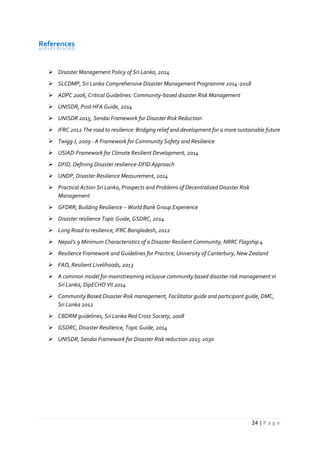 24 | P a g e
References
 Disaster Management Policy of Sri Lanka, 2014
 SLCDMP, Sri Lanka Comprehensive Disaster Management Programme 2014-2018
 ADPC 2006, Critical Guidelines: Community-based disaster Risk Management
 UNISDR, Post HFA Guide, 2014
 UNISDR 2015, Sendai Framework for Disaster Risk Reduction
 IFRC 2012 The road to resilience: Bridging relief and development for a more sustainable future
 Twigg J, 2009 - A Framework for Community Safety and Resilience
 USIAD-Framework for Climate Resilient Development, 2014
 DFID, Defining Disaster resilience-DFID Approach
 UNDP, Disaster Resilience Measurement, 2014
 Practical Action Sri Lanka, Prospects and Problems of Decentralized Disaster Risk
Management
 GFDRR, Building Resilience – World Bank Group Experience
 Disaster resilience Topic Guide, GSDRC, 2014
 Long Road to resilience, IFRC Bangladesh, 2012
 Nepal’s 9 Minimum Characteristics of a Disaster Resilient Community, NRRC Flagship 4
 Resilience Framework and Guidelines for Practice, University of Canterbury, New Zealand
 FAO, Resilient Livelihoods, 2013
 A common model for mainstreaming inclusive community based disaster risk management in
Sri Lanka, DipECHO VII 2014
 Community Based Disaster Risk management, Facilitator guide and participant guide, DMC,
Sri Lanka 2012
 CBDRM guidelines, Sri Lanka Red Cross Society, 2008
 GSDRC, Disaster Resilience, Topic Guide, 2014
 UNISDR, Sendai Framework for Disaster Risk reduction 2015-2030
 