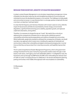 ii | P a g e
In today’s context Disaster Management is not only about responding to emergencies in times
of disasters but also about reducing risks and strengthening resilience of communities and
individuals to ensure the development progress is not reversed. The challenge is to help people
and communities to recover in a way that puts them in a stronger position to deal with the next
crisis that is, to help them ‘built back better’.
It is clear that the frequency and intensity of disasters will increase in years to come, while the
impact of natural events will often be exacerbated by climate change, environmental
degradation, significant food and energy price volatility, population growth, and rapid and
unplanned urbanization, among others.
Therefore, it is necessary to change the way we “invest”. We need to focus not only on
addressing the consequences of disasters but on reducing the underlying causes of
vulnerabilities and enhancing the preparedness and resilience of people and communities.
While traditionally, people were assisted to withstand the consequences of disaster, we should
now take a new approach which invests more in building the capacities of individuals and
communities to reduce their vulnerability and adapt to existing and emerging risks in normal
times so that they can bounce back from crises they encounter, and hopefully improve their
lives.
The Sri Lanka Comprehensive Disaster Management Programme, which is the government
strategic framework for five years mainly focusing to build a resilient nation through a multi-
hazard, multi-sector, multi-agency and multi-stakeholder platform. I’m delighted to note, this
framework came out through SLCDMP led by the DMC which will enabling the national vision
of “Safer Sri Lanka” in bringing all actors to collaborate in risk sensitive development planning
putting communities in the middle of the approach with more emphasis on sustainability.
S S Miyanawala
Secretary
 
