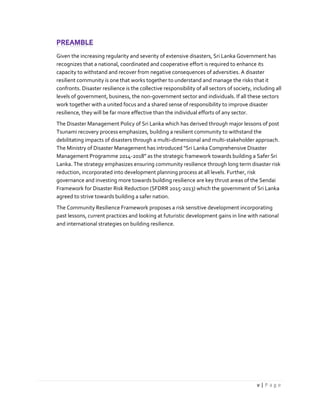 v | P a g e
Given the increasing regularity and severity of extensive disasters, Sri Lanka Government has
recognizes that a national, coordinated and cooperative effort is required to enhance its
capacity to withstand and recover from negative consequences of adversities. A disaster
resilient community is one that works together to understand and manage the risks that it
confronts. Disaster resilience is the collective responsibility of all sectors of society, including all
levels of government, business, the non-government sector and individuals. If all these sectors
work together with a united focus and a shared sense of responsibility to improve disaster
resilience, they will be far more effective than the individual efforts of any sector.
The Disaster Management Policy of Sri Lanka which has derived through major lessons of post
Tsunami recovery process emphasizes, building a resilient community to withstand the
debilitating impacts of disasters through a multi-dimensional and multi-stakeholder approach.
The Ministry of Disaster Management has introduced “Sri Lanka Comprehensive Disaster
Management Programme 2014-2018” as the strategic framework towards building a Safer Sri
Lanka. The strategy emphasizes ensuring community resilience through long term disaster risk
reduction, incorporated into development planning process at all levels. Further, risk
governance and investing more towards building resilience are key thrust areas of the Sendai
Framework for Disaster Risk Reduction (SFDRR 2015-2013) which the government of Sri Lanka
agreed to strive towards building a safer nation.
The Community Resilience Framework proposes a risk sensitive development incorporating
past lessons, current practices and looking at futuristic development gains in line with national
and international strategies on building resilience.
 