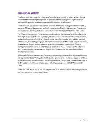 vi | P a g e
This framework represents the collective efforts of a large number of actors who are deeply
committed to intensifying the opinions of government and development organizations in
setting public agendas for advancing sustainable, resilient development.
This framework was a collaborative effort between the Disaster Management Center (DMC),
Ministry of Disaster Management and its Comprehensive Disaster Management Programme
and also the Disaster Risk Reduction Consortium under the DipECHO partners in Sri Lanka.
The Disaster Management Center wishes to acknowledge the tireless efforts of the Technical
Working Group included; Sunil Jayaweera, Chathura Liyanaarachchi, Buddhika Hapuarachchi,
Nuwan Madhawan Arachchi, U W L Chandradasa, Damitha Chanaka, Ajith Melder, Kaushal
Atthanayake, Menake Wijesinghe, Gothami Chandraratne, Lafir Mohamed, Anoja Seneviratne,
Sureka Perera, Sugath Dissanayake and Janaka Kodithuwakku. Foremost the Disaster
Management Center wishes to extend special gratitude to Indu Abeyratne for his extensive
work in authoring the framework and diligent function as the Technical Facilitator of the
development process.
Additionally Disaster Management Center appreciates the guidance of the Ministry of Disaster
Management and also the key stakeholders in the ground for the numerous supports rendered
at the field testing of the framework and associated tools. Further DMC convey its gratitude to
UNDP Sri Lanka for their continuous support for the development of the DM sector in Sri
Lanka.
Finally the DMC would like to pay sincere gratitude to all contributors for their energy, passion,
and commitment in building safer nation.
 