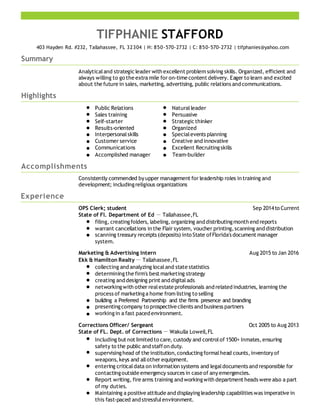 TIFPHANIE STAFFORD
403 Hayden Rd. #232, Tallahassee, FL 32304 | H: 850-570-2732 | C: 850-570-2732 | tifphanies@yahoo.com
Summary
Analyticaland strategicleader with excellent problem solving skills. Organized, efficient and
always willing to go the extra mile for on-time content delivery. Eager to learn and excited
about the future in sales, marketing, advertising, public relations and communications.
Highlights
Public Relations Naturalleader
Sales training Persuasive
Self-starter Strategicthinker
Results-oriented Organized
Interpersonalskills Specialevents planning
Customer service Creative and innovative
Communications Excellent Recruitingskills
Accomplished manager Team-builder
Accomplishments
Consistently commended byupper management for leadership roles in training and
development; includingreligious organizations
Experience
OPS Clerk; student Sep 2014to Current
State of Fl. Department of Ed  Tallahassee,FL
filing, creatingfolders, labeling,organizing and distributingmonth end reports
warrant cancellations in the Flair system, voucher printing,scanning and distribution
scanning treasury receipts (deposits) into State ofFlorida's document manager
system.
Marketing & Advertising Intern Aug 2015 to Jan 2016
Ekk & Hamilton Realty Tallahassee,FL
collecting and analyzing localand state statistics
determiningthe firm's best marketing strategy
creating and designing print and digitalads
networkingwith other realestate professionals and related industries, learning the
process of marketinga home from listing to selling
building a Preferred Partnership and the firms presence and branding
presentingcompany to prospective clients and business partners
workingin a fast paced environment.
Corrections Officer/ Sergeant Oct 2005 to Aug 2013
State of FL. Dept. of Corrections  Wakulla Lowell,FL
Including but not limited to care, custody and controlof 1500+ Inmates,ensuring
safety to the public and staffon duty.
supervisinghead of the institution,conductingformalhead counts,inventoryof
weapons,keys and allother equipment.
entering criticaldata on information systems and legaldocuments and responsible for
contactingoutside emergency sources in case of anyemergencies.
Report writing, fire arms training and workingwith department heads were also a part
of my duties.
Maintaining a positive attitude and displayingleadership capabilities was imperative in
this fast-paced and stressfulenvironment.
 