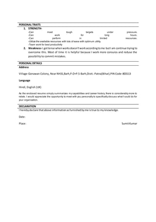 1. STRENGTH-
-Can meet tough targets under pressure.
-Can work for long hours.
-Can perform in limited resources.
-Utilize the available resources with lots of ease with optimum utility.
-Team work for best productivity
2. Weakness-I gottense whenworksdoesn’tworkaccordingtome butI am continue trying to
overcome this. Most of time it is helpful because I work more consuios and reduse the
possibility to commit mistakes.
PERSONAL DETAILS
Address
Village-Gonawan Colony, Near NH31,Barh,P.O+P.S-Barh,Distt.-Patna(Bihar),PIN Code-803113
Language
Hindi, English (UK)
As the enclosed resume simply summarizes my capabilities and career history, there is considerably more to
relate. I would appreciate the opportunity to meet with you personally to specifically discuss what I could do for
your organization.
DECLARATION
I herebydeclare thatabove informationasfurnishedbyme istrue to my knowledge.
Date:
Place: SumitKumar
PERSONAL TRAITS
 