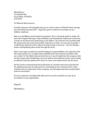Bill DeMarco
913 Kimball Rd.
Fort Collins, CO 80521
4/5/2016
To Whom It May Concern:
I had the pleasure of having Jake join me as a direct report at OtterProducts during
his internship from Jan 2014 – Aug 2014, prior to when he was taken on as a
fulltime employee.
Jake is an intelligent and energetic team player. He is extremely quick to study and
learn the Program Manager responsibilities, and immediately implement to become
a leader to his direct team delivering on all calibers. His projects were handled with
the upmost priority and achieved their objectives on time, on cost, and on quality. I
could always depend on him, without having to keep a close eye – he loves being a
leader and displaying those traits through his work.
Jake is also eager to make his mark by taking on responsibilities over and above the
job requirements. For example, Jake established the international workflow with
our vendor for the Alpha Glass product line as it was brought into the company. Jake
led the charge with establishing a process with an international vendor and creating
an efficient systemic platform for years to come. I was impressed to say the least.
He led a team to demonstrate his product line at a product showcase and showed
his additional passion & enthusiasm for marketing, he has volunteered for other
activities that are important to the company, even though many times people didn’t
want to touch them.
It’s been a pleasure working with Jake and I’m sure he would be an asset & an
investment to any organization.
Regards,
Bill DeMarco
 