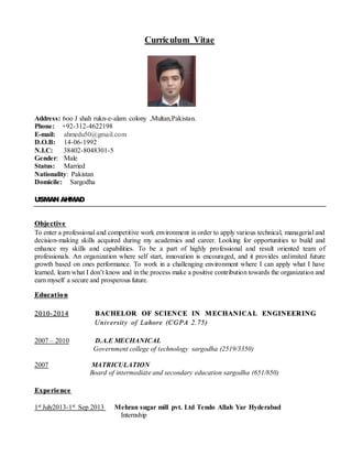 Curriculum Vitae 
Address: 6oo J shah rukn-e-alam colony ,Multan,Pakistan. 
Phone: +92-312-4622198 
E-mail: ahmedu50@gmail.com 
D.O.B: 14-06-1992 
N.I.C: 38402-8048301-5 
Gender: Male 
Status: Married 
Nationality: Pakistan 
Domicile: Sargodha 
USMAN AHMAD 
Obje ctive 
To enter a professional and competitive work environment in order to apply various technical, managerial and 
decision-making skills acquired during my academics and career. Looking for opportunities to build and 
enhance my skills and capabilities. To be a part of highly professional and result oriented team of 
professionals. An organization where self start, innovation is encouraged, and it provides unlimited future 
growth based on ones performance. To work in a challenging environment where I can apply what I have 
learned, learn what I don’t know and in the process make a positive contribution towards the organization and 
earn myself a secure and prosperous future. 
Educat ion 
2010-2014 BACHELOR OF SCIENCE IN MECHANICAL ENGINEERING 
Univ ersity of Lahore (CGPA 2.75) 
2007 – 2010 D.A.E MECHANICAL 
Government college of technology sargodha (2519/3350) 
2007 MATRICULATION 
Board of intermediate and secondary education sargodha (651/850) 
Expe rience 
1st July2013-1st Sep 2013 Mehran sugar mill pvt. Ltd Tendo Allah Yar Hyderabad 
Internship 
 