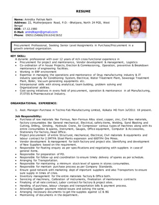RESUME
KEY SKILL:
A dynamic professional with over 12 years of rich cross functional experience in
 Procurement for project and maintenance, Vendor development & management, Logistics
 Co-ordination of in house Projects, Erection & Commissioning, Operation, preventive & Breakdown
maintenance of engineering facilities.
 Working in ERP environment
 Expertise in managing the operations and maintenance of Drug manufacturing industry & IT
industry specially Air Conditioning System, Electrical, Water Treatment Plant, Sewerage Treatment
Plant, Boiler, Vacuum generating equipments etc.
 Interpersonal skills with strong analytical, team building, problem solving and
Organizational abilities.
 Cost saving initiatives in every field of procurement, operation & maintenance in all Manufacturing,
IT/ITES & Pharmaceutical Industry.
ORGANISATIONAL EXPERIENCE:
1. Asst. Manager-Purchase in Techno Fab Manufacturing Limited, Kolkata HO from Jul’2011 till present.
Job Responsibility:
 Purchase of raw materials like Ferrous, Non-Ferrous Alloy steel, copper, zinc, Civil Raw materials,
factory consumables like General mechanical, Electrical, safety items, Welding, Sand Blasting and
Cutting, Drilling, Grinding, Hydraulic Crane, Air Compressor various types of machines along with its
entire consumables & spares, Instrument, Gauges, Office equipment, Computer & Accessories,
Stationery For factory, Head Office.
 Project procurement of entire Structural, mechanical, Electrical, Civil materials & equipments and
labour contract for 2.5MTPA Steel Plants expansion and 600TPH Ore Mines.
 Vendor development & management for both factory and project site. Identifying and development
of New Suppliers based on the requirement.
 Responsible for floating enquiry as per spec ifications and negotiating with suppliers in case of
general items.
 Responsible for preparation of PO.
 Responsible for follow-up and coordination to ensure timely delivery of spares as per schedule.
 Arranging for Transportation.
 Responsible for maintaining a minimum stock level of spares in stores consumables.
 Responsible for maintain purchase process as per Company Standards.
 Ensure good network with marketing dept of important suppliers and also Transporters to ensure
sure supply in times of crisis.
 Inventory management for the entire materials factory & Office both.
 Servicing of machinery, Calibration of instruments, finalization of maintenance contracts
 Finalizing of all rate contract, Labor contract for factory & project sites.
 Handling of purchase, labour charges and transportation bills & payment process.
 Attending Supplier payment related issues and solving the same.
 Arranging necessary documents to get the supplies against LC & BG
 Maintaining of documents in the department.
Name: Anindita Pathak Nath
Address: 22, Mukherjeepara Road, P.O: -Bhatpara, North 24 PGS, West
Bengal
DOB: 17.12.1980
E-Mail: aninditapn@gmail.com
Phone: 09051154866/09163423652
Procurement Professional, Seeking Senior Level Assignments in Purchase/Procurement in a
growth oriented organization.
 