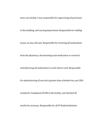 term care facility. I was responsible for supervising all personnel
in the building, and nursing department. Responsible for staffing
issues, on any call outs. Responsible for receiving all medications
from the pharmacy, documenting each medication as received,
and delivering all medications to each client's unit. Responsible
for administering all narcotics greater than schedule two, per DEA
standards. Completed all FBS in the facility, and checked all
insulin for accuracy. Responsible for all IV fluid/medication
 