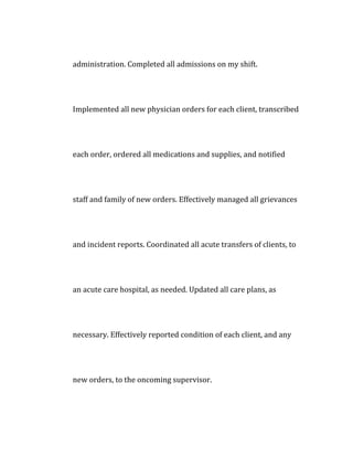 administration. Completed all admissions on my shift.
Implemented all new physician orders for each client, transcribed
each order, ordered all medications and supplies, and notified
staff and family of new orders. Effectively managed all grievances
and incident reports. Coordinated all acute transfers of clients, to
an acute care hospital, as needed. Updated all care plans, as
necessary. Effectively reported condition of each client, and any
new orders, to the oncoming supervisor.
 