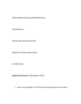 Chelsea Skilled Nursing and Rehabilitation
932 Broadway
Chelsea, Massachusetts 02150
Supervisor: Zaida Limpin-Vitale
617-889-2250
Employeed from 5-19-10 to 1-3-11
• I was a unit manager of a 42 bed sub-acute/long term care unit. I
 