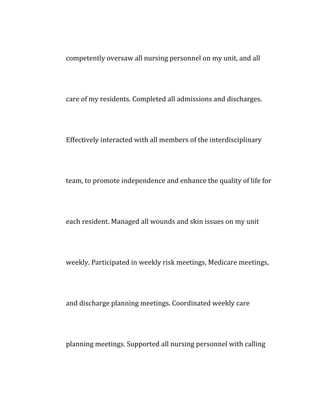 competently oversaw all nursing personnel on my unit, and all
care of my residents. Completed all admissions and discharges.
Effectively interacted with all members of the interdisciplinary
team, to promote independence and enhance the quality of life for
each resident. Managed all wounds and skin issues on my unit
weekly. Participated in weekly risk meetings, Medicare meetings,
and discharge planning meetings. Coordinated weekly care
planning meetings. Supported all nursing personnel with calling
 