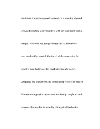 physicians, transcribing physicians orders, scheduling labs and
tests, and updating family members with any significant health
changes. Mentored any new graduates and staff members.
Inserviced staff as needed. Monitored all documentation for
completeness. Participated in psychiatric rounds weekly.
Completed any evaluations and clinical competencies as needed.
Followed through with any resident's or family complaints and
concerns. Responsible for monthly editing of all Medication
 