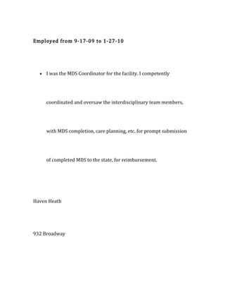 Employed from 9-17-09 to 1-27-10
• I was the MDS Coordinator for the facility. I competently
coordinated and oversaw the interdisciplinary team members,
with MDS completion, care planning, etc. for prompt submission
of completed MDS to the state, for reimbursement.
Haven Heath
932 Broadway
 