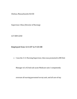 Chelsea, Massachusetts 02150
Supervisor: Eliza (Director of Nursing)
617-889-2250
Employed from 12-4-07 to 9-23-08
• I was the 3-11 Nursing Supervisor, then was promoted to RN Unit
Manager of a 42 bed sub-acute Medicare unit. I competently
oversaw all nursing personnel on my unit, and all care of my
 