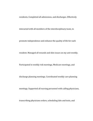 residents. Completed all admissions, and discharges. Effectively
interacted with all members of the interdisciplinary team, to
promote independence and enhance the quality of life for each
resident. Managed all wounds and skin issues on my unit weekly.
Participated in weekly risk meetings, Medicare meetings, and
discharge planning meetings. Coordinated weekly care planning
meetings. Supported all nursing personnel with calling physicians,
transcribing physicians orders, scheduling labs and tests, and
 