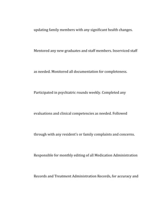 updating family members with any significant health changes.
Mentored any new graduates and staff members. Inserviced staff
as needed. Monitored all documentation for completeness.
Participated in psychiatric rounds weekly. Completed any
evaluations and clinical competencies as needed. Followed
through with any resident's or family complaints and concerns.
Responsible for monthly editing of all Medication Administration
Records and Treatment Administration Records, for accuracy and
 
