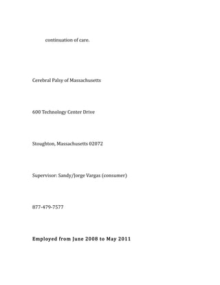 continuation of care.
Cerebral Palsy of Massachusetts
600 Technology Center Drive
Stoughton, Massachusetts 02072
Supervisor: Sandy/Jorge Vargas (consumer)
877-479-7577
Employed from June 2008 to May 2011
 
