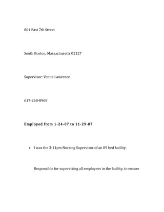 804 East 7th Street
South Boston, Massachusetts 02127
Supervisor: Venita Lawrence
617-268-8968
Employed from 1-24-07 to 11-29-07
• I was the 3-11pm Nursing Supervisor of an 89 bed facility.
Responsible for supervising all employees in the facility, to ensure
 