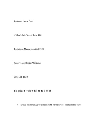 Partners Home Care
45 Rockdale Street, Suite 100
Braintree, Massachusetts 02184
Supervisor: Denise Williams
781-681-1020
Employed from 9-13-05 to 9-8-06
• I was a case manager/home health care nurse. I coordinated care
 
