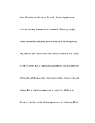 from admission to discharge, for each client assigned to me.
Initiated nursing interventions as needed. Effectively taught
clients and family members, how to care for themselves/loved
one, at home after a hospitalization. Educated clients and family
members about disease processes, symptoms, and management.
Efficiently called physicians with any questions or concerns, and
obtained new physician orders, or arranged for a follow up
doctor's visit. Successful with venipuncture, for obtaining blood
 