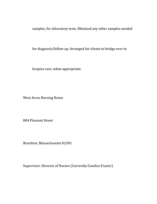 samples, for laboratory tests. Obtained any other samples needed
for diagnosis/follow up. Arranged for clients to bridge over to
hospice care, when appropriate.
West Acres Nursing Home
804 Pleasant Street
Brockton, Massachusetts 02301
Supervisor: Director of Nurses (Currently-Candice Frasier)
 
