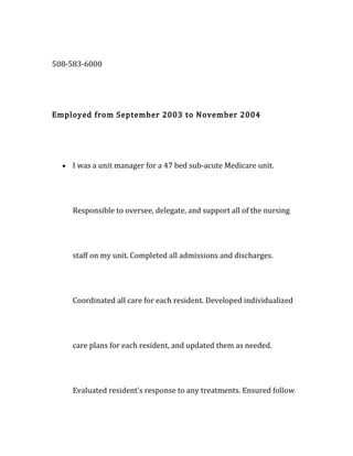 508-583-6000
Employed from September 2003 to November 2004
• I was a unit manager for a 47 bed sub-acute Medicare unit.
Responsible to oversee, delegate, and support all of the nursing
staff on my unit. Completed all admissions and discharges.
Coordinated all care for each resident. Developed individualized
care plans for each resident, and updated them as needed.
Evaluated resident's response to any treatments. Ensured follow
 