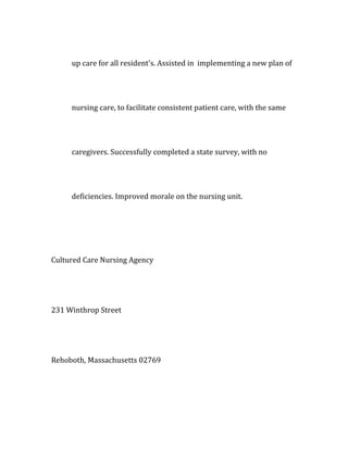 up care for all resident's. Assisted in implementing a new plan of
nursing care, to facilitate consistent patient care, with the same
caregivers. Successfully completed a state survey, with no
deficiencies. Improved morale on the nursing unit.
Cultured Care Nursing Agency
231 Winthrop Street
Rehoboth, Massachusetts 02769
 