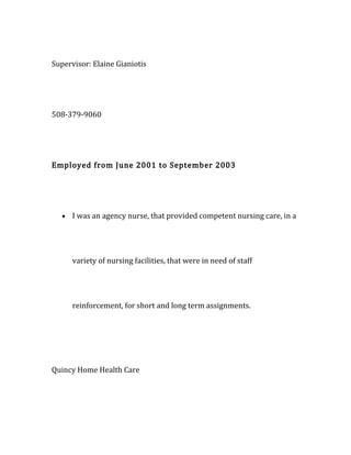 Supervisor: Elaine Gianiotis
508-379-9060
Employed from June 2001 to September 2003
• I was an agency nurse, that provided competent nursing care, in a
variety of nursing facilities, that were in need of staff
reinforcement, for short and long term assignments.
Quincy Home Health Care
 