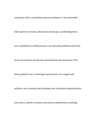 competent, with a tremendous amount of patience. I am resourceful
with supervisory duties, admissions, discharges, coordinating home
care, and Medicare reimbursement. I am clinically proficient with head
to toe assessments, wound care and treatment, documentation, PCC,
Oasis, palliative care, suctioning, tracheostomy care, oxygen and
nebulizer use, urostomy and colostomy care, medication administration
(all routes), catheter insertion and removal, phlebotomy (including
 