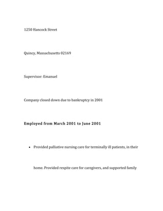 1250 Hancock Street
Quincy, Massachusetts 02169
Supervisor: Emanuel
Company closed down due to bankruptcy in 2001
Employed from March 2001 to June 2001
• Provided palliative nursing care for terminally ill patients, in their
home. Provided respite care for caregivers, and supported family
 