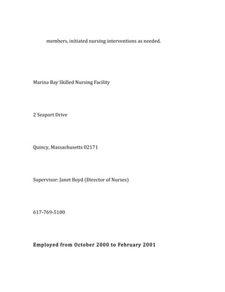 members, initiated nursing interventions as needed.
Marina Bay Skilled Nursing Facility
2 Seaport Drive
Quincy, Massachusetts 02171
Supervisor: Janet Boyd (Director of Nurses)
617-769-5100
Employed from October 2000 to February 2001
 