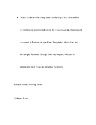 • I was a staff nurse in a long term care facility. I was responsible
for medication administration for 25 residents, and performing all
treatment orders for each resident. Completed admissions and
discharges. Followed through with any request, concern or
complaints from residents or family members.
Samuel Marcus Nursing Home
28 Front Street
 