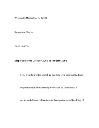 Weymouth, Massachusetts 02188
Supervisor: Sharon
781-337-9074
Employed from October 2000 to January 2001
• I was a staff nurse for a small 22 bed long term care facility. I was
responsible for administering medication to 22 residents. I
performed all ordered treatments. I completed monthly editing of
 
