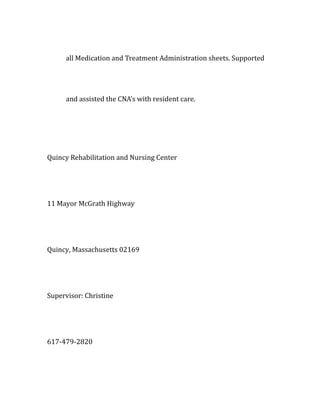 all Medication and Treatment Administration sheets. Supported
and assisted the CNA's with resident care.
Quincy Rehabilitation and Nursing Center
11 Mayor McGrath Highway
Quincy, Massachusetts 02169
Supervisor: Christine
617-479-2820
 
