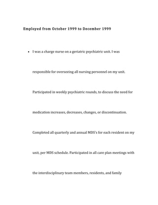 Employed from October 1999 to December 1999
• I was a charge nurse on a geriatric psychiatric unit. I was
responsible for overseeing all nursing personnel on my unit.
Participated in weekly psychiatric rounds, to discuss the need for
medication increases, decreases, changes, or discontinuation.
Completed all quarterly and annual MDS's for each resident on my
unit, per MDS schedule. Participated in all care plan meetings with
the interdisciplinary team members, residents, and family
 