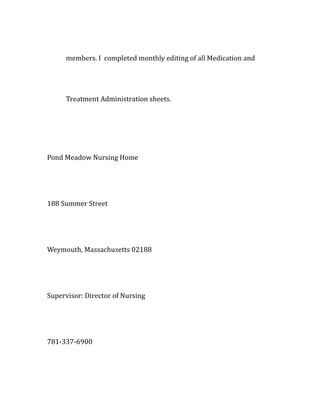 members. I completed monthly editing of all Medication and
Treatment Administration sheets.
Pond Meadow Nursing Home
188 Summer Street
Weymouth, Massachusetts 02188
Supervisor: Director of Nursing
781-337-6900
 