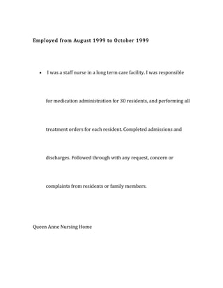 Employed from August 1999 to October 1999
• I was a staff nurse in a long term care facility. I was responsible
for medication administration for 30 residents, and performing all
treatment orders for each resident. Completed admissions and
discharges. Followed through with any request, concern or
complaints from residents or family members.
Queen Anne Nursing Home
 
