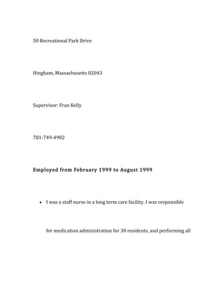 50 Recreational Park Drive
Hingham, Massachusetts 02043
Supervisor: Fran Kelly
781-749-4982
Employed from February 1999 to August 1999
• I was a staff nurse in a long term care facility. I was responsible
for medication administration for 30 residents, and performing all
 