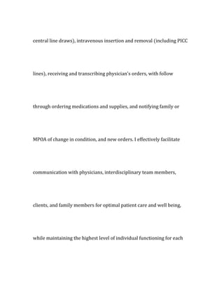 central line draws), intravenous insertion and removal (including PICC
lines), receiving and transcribing physician's orders, with follow
through ordering medications and supplies, and notifying family or
MPOA of change in condition, and new orders. I effectively facilitate
communication with physicians, interdisciplinary team members,
clients, and family members for optimal patient care and well being,
while maintaining the highest level of individual functioning for each
 