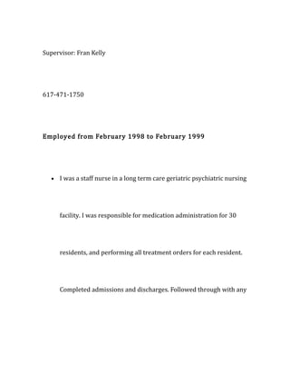 Supervisor: Fran Kelly
617-471-1750
Employed from February 1998 to February 1999
• I was a staff nurse in a long term care geriatric psychiatric nursing
facility. I was responsible for medication administration for 30
residents, and performing all treatment orders for each resident.
Completed admissions and discharges. Followed through with any
 