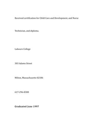 Received certification for Child Care and Development, and Nurse
Technician, and diploma.
Laboure College
303 Adams Street
Milton, Massachusetts 02186
617-296-8300
Graduated June 1997
 