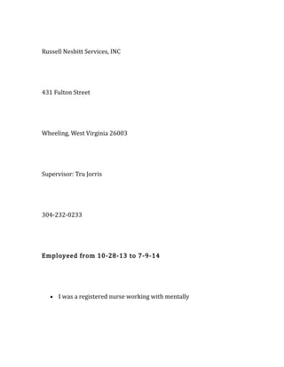 Russell Nesbitt Services, INC
431 Fulton Street
Wheeling, West Virginia 26003
Supervisor: Tru Jorris
304-232-0233
Employeed from 10-28-13 to 7-9-14
• I was a registered nurse working with mentally
 