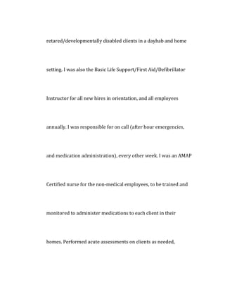 retared/developmentally disabled clients in a dayhab and home
setting. I was also the Basic Life Support/First Aid/Defibrillator
Instructor for all new hires in orientation, and all employees
annually. I was responsible for on call (after hour emergencies,
and medication administration), every other week. I was an AMAP
Certified nurse for the non-medical employees, to be trained and
monitored to administer medications to each client in their
homes. Performed acute assessments on clients as needed,
 