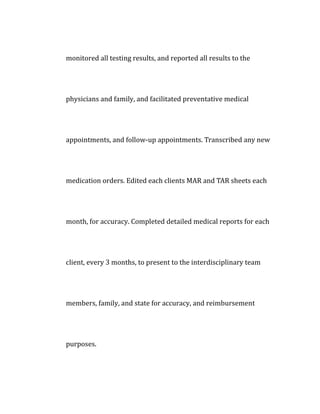 monitored all testing results, and reported all results to the
physicians and family, and facilitated preventative medical
appointments, and follow-up appointments. Transcribed any new
medication orders. Edited each clients MAR and TAR sheets each
month, for accuracy. Completed detailed medical reports for each
client, every 3 months, to present to the interdisciplinary team
members, family, and state for accuracy, and reimbursement
purposes.
 